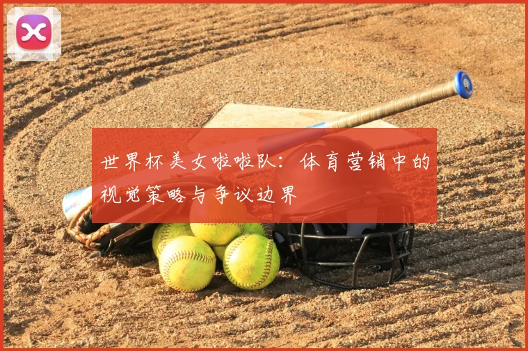 世界杯美女啦啦队：体育营销中的视觉策略与争议边界