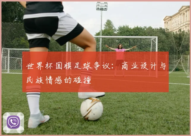 世界杯国旗足球争议:商业设计与民族情感的碰撞