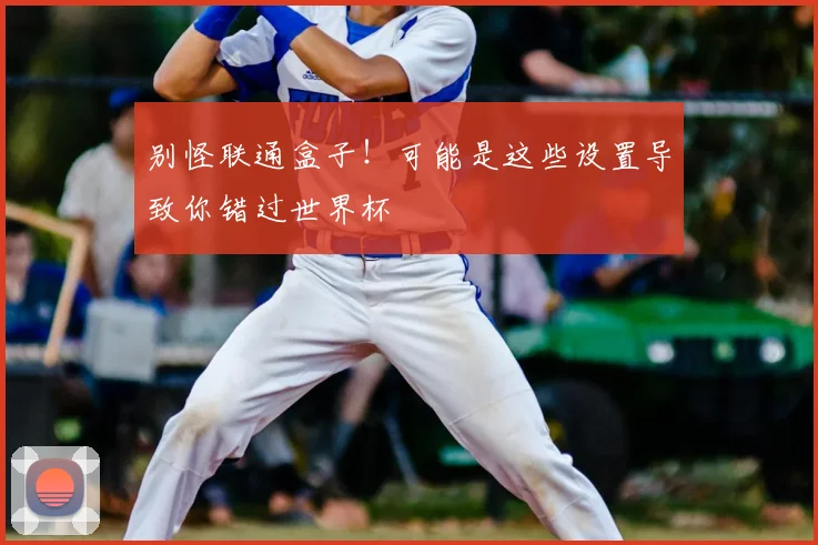 别怪联通盒子！可能是这些设置导致你错过世界杯