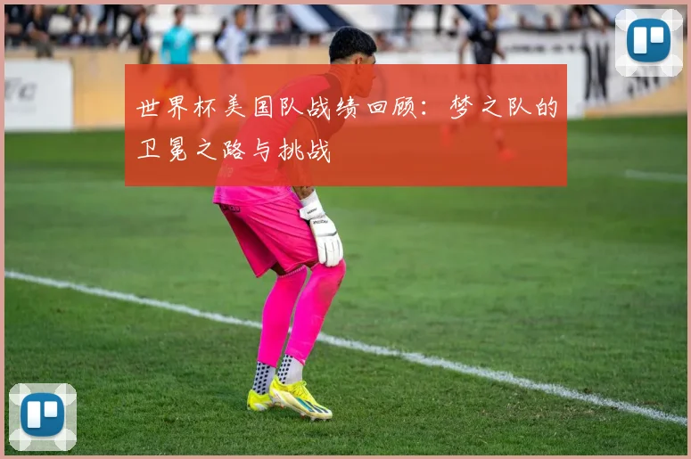 世界杯美国队战绩回顾：梦之队的卫冕之路与挑战