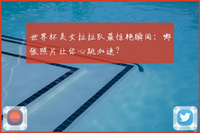 世界杯美女拉拉队最惊艳瞬间：哪张照片让你心跳加速？