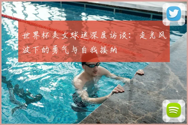 世界杯美女球迷深度访谈：走光风波下的勇气与自我接纳