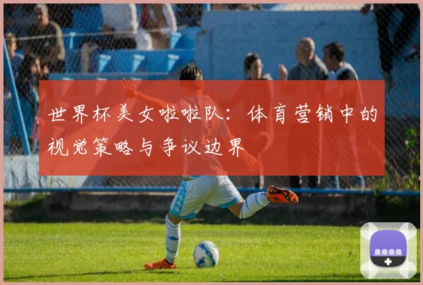 世界杯美女啦啦队：体育营销中的视觉策略与争议边界
