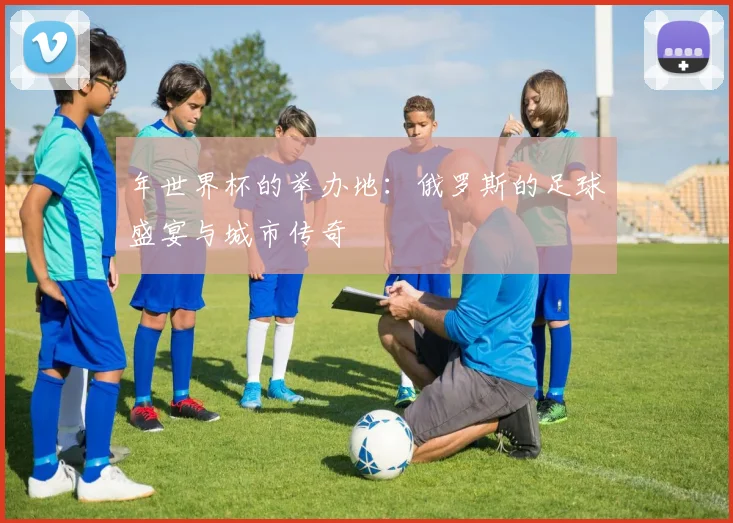 年世界杯的举办地：俄罗斯的足球盛宴与城市传奇