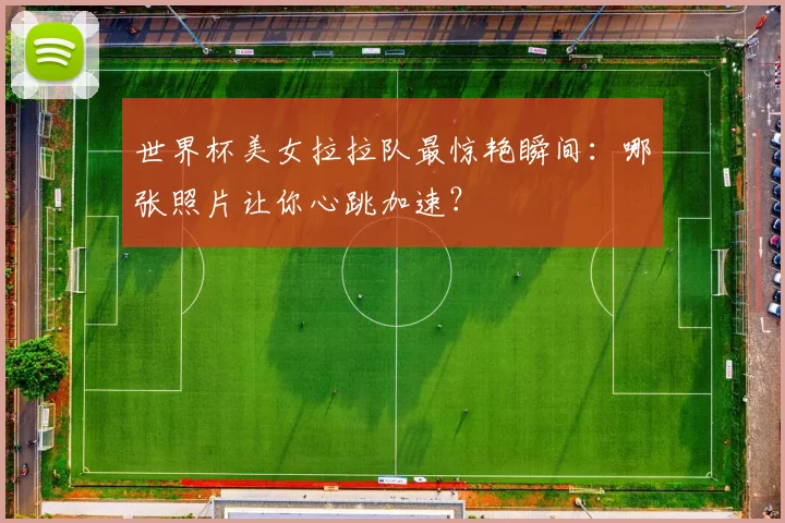 世界杯美女拉拉队最惊艳瞬间：哪张照片让你心跳加速？