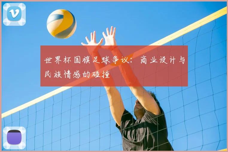世界杯国旗足球争议:商业设计与民族情感的碰撞