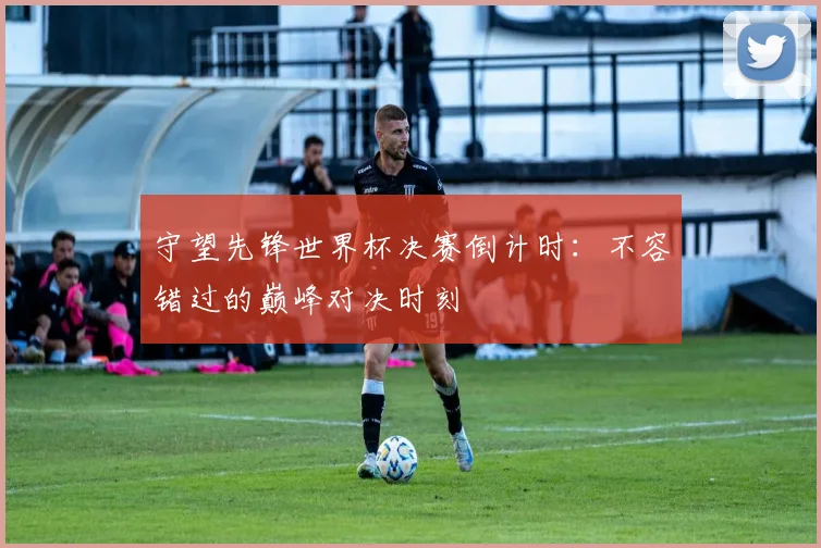 守望先锋世界杯决赛倒计时:不容错过的巅峰对决时刻