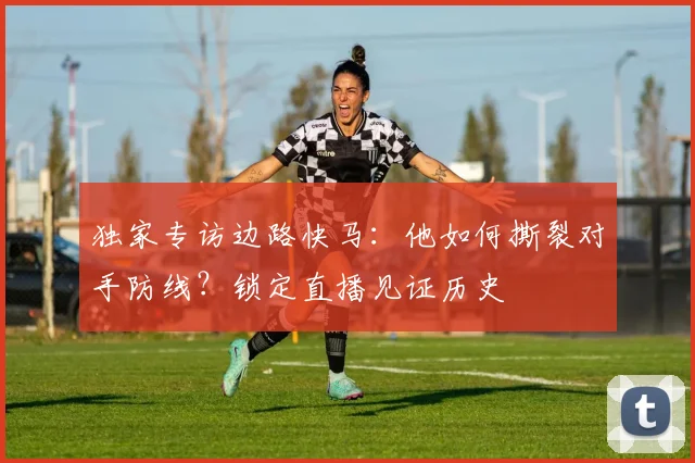 独家专访边路快马：他如何撕裂对手防线？锁定直播见证历史