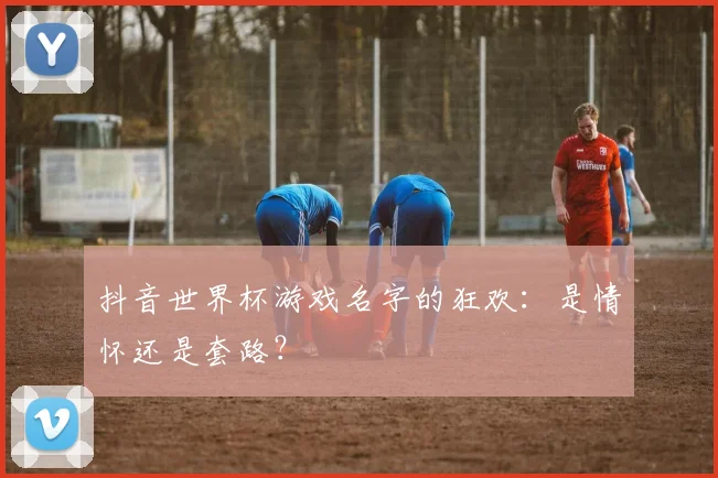 抖音世界杯游戏名字的狂欢：是情怀还是套路？